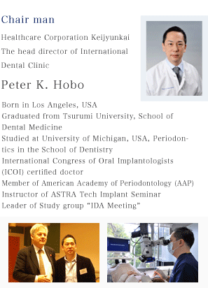 Chair man  Healthcare Corporation Keijyunkai The head director of International Dental Clinic  Peter K. Hobo  Born in Los Angeles, USA Graduated from Tsurumi University, School of Dental Medicine Studied at University of Michigan, USA, Periodontics in the School of Dentistry  International Congress of Oral Implantologists (ICOI) certified doctor Member of American Academy of Periodontology (AAP) Instructor of ASTRA Tech Implant Seminar  Leader of Study group “IDA Meeting”  